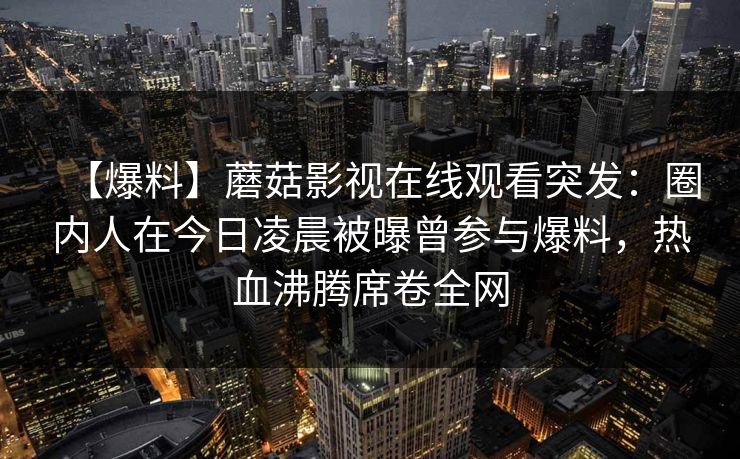 【爆料】蘑菇影视在线观看突发:圈内人在今日凌晨被曝曾参与爆料,热血沸腾席卷全网 【爆料】蘑菇影视在线观看突发:圈内人在今日凌晨被曝曾参与爆料,热血沸腾席卷全网