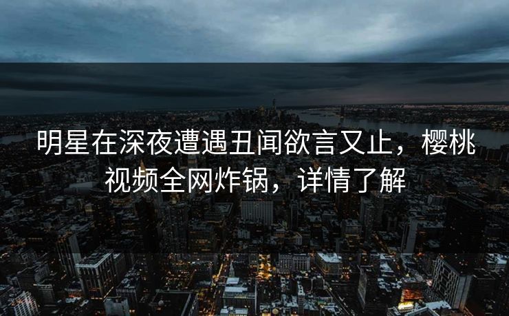 明星在深夜遭遇丑闻欲言又止，樱桃视频全网炸锅，详情了解