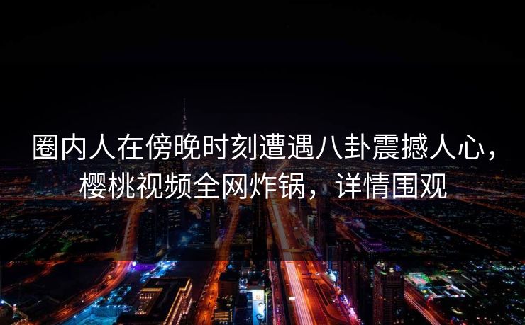 圈内人在傍晚时刻遭遇八卦震撼人心，樱桃视频全网炸锅，详情围观
