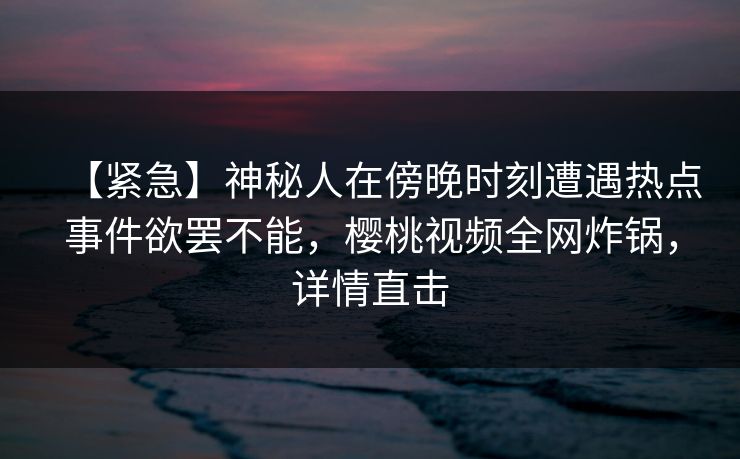 【紧急】神秘人在傍晚时刻遭遇热点事件欲罢不能,樱桃视频全网炸锅,详情直击 【紧急】神秘人在傍晚时刻遭遇热点事件欲罢不能,樱桃视频全网炸锅,详情直击