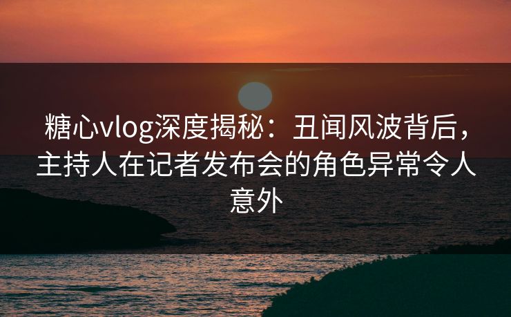 糖心vlog深度揭秘:丑闻风波背后,主持人在记者发布会的角色异常令人意外 糖心vlog深度揭秘:丑闻风波背后,主持人在记者发布会的角色异常令人意外