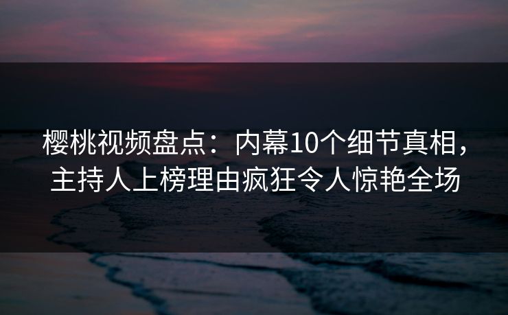 樱桃视频盘点：内幕10个细节真相，主持人上榜理由疯狂令人惊艳全场