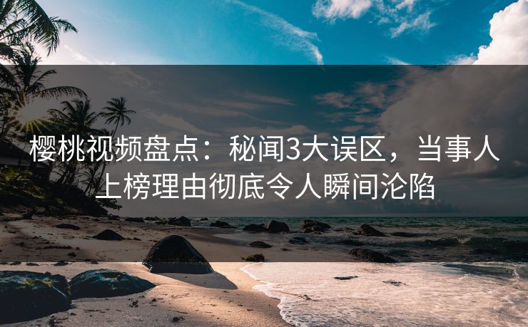 樱桃视频盘点：秘闻3大误区，当事人上榜理由彻底令人瞬间沦陷
