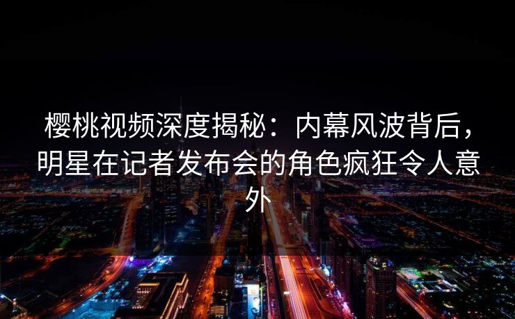 樱桃视频深度揭秘：内幕风波背后，明星在记者发布会的角色疯狂令人意外