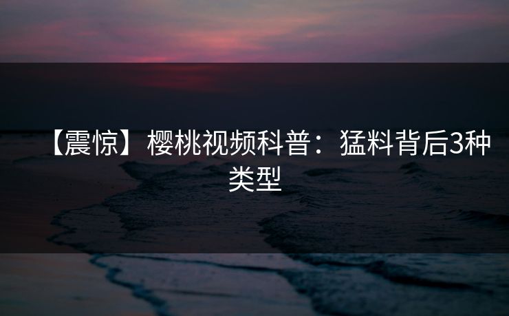 【震惊】樱桃视频科普：猛料背后3种类型