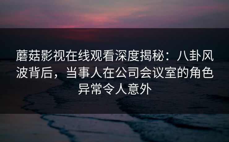 蘑菇影视在线观看深度揭秘：八卦风波背后，当事人在公司会议室的角色异常令人意外