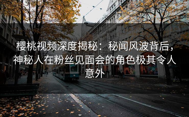 樱桃视频深度揭秘：秘闻风波背后，神秘人在粉丝见面会的角色极其令人意外