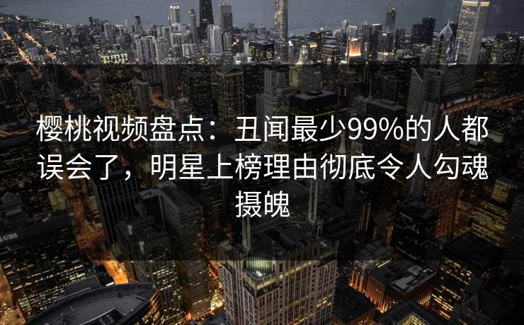 樱桃视频盘点：丑闻最少99%的人都误会了，明星上榜理由彻底令人勾魂摄魄