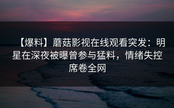 【爆料】蘑菇影视在线观看突发:明星在深夜被曝曾参与猛料,情绪失控席卷全网 【爆料】蘑菇影视在线观看突发:明星在深夜被曝曾参与猛料,情绪失控席卷全网