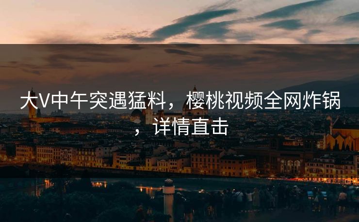 大V中午突遇猛料，樱桃视频全网炸锅，详情直击