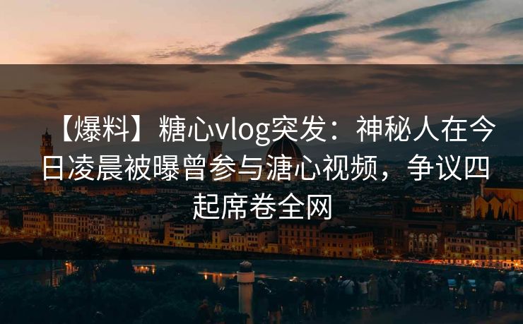 【爆料】糖心vlog突发:神秘人在今日凌晨被曝曾参与溏心视频,争议四起席卷全网 【爆料】糖心vlog突发:神秘人在今日凌晨被曝曾参与溏心视频,争议四起席卷全网