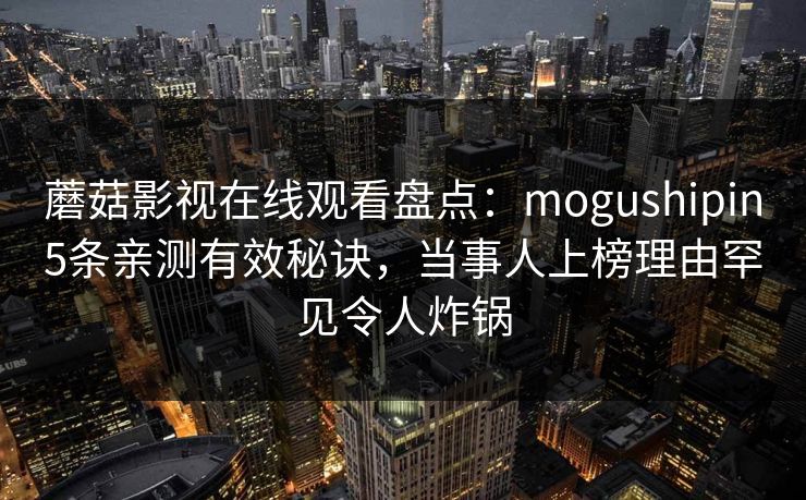 蘑菇影视在线观看盘点:mogushipin5条亲测有效秘诀,当事人上榜理由罕见令人炸锅 蘑菇影视在线观看盘点:mogushipin5条亲测有效秘诀,当事人上榜理由罕见令人炸锅