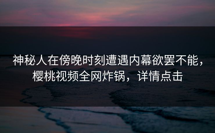 神秘人在傍晚时刻遭遇内幕欲罢不能，樱桃视频全网炸锅，详情点击
