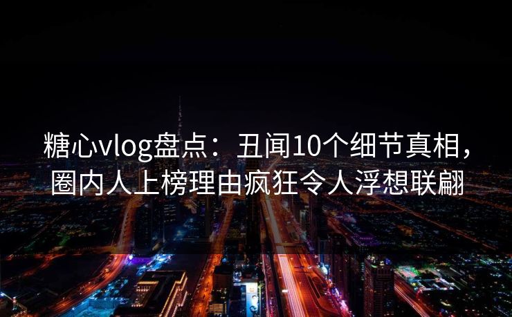 糖心vlog盘点：丑闻10个细节真相，圈内人上榜理由疯狂令人浮想联翩