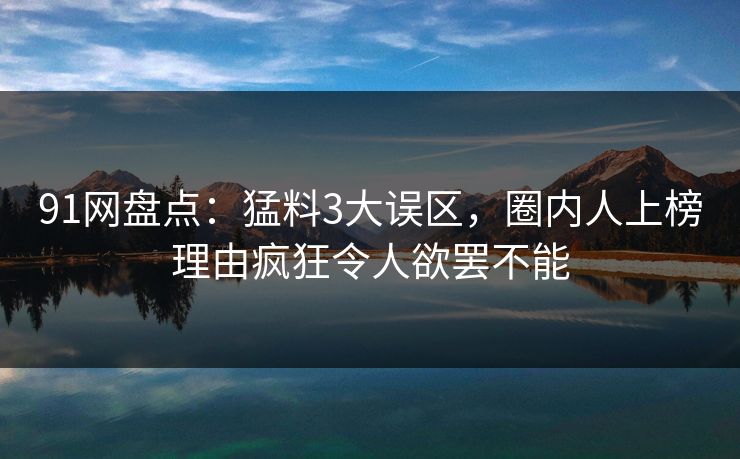 91网盘点:猛料3大误区,圈内人上榜理由疯狂令人欲罢不能 91网盘点:猛料3大误区,圈内人上榜理由疯狂令人欲罢不能