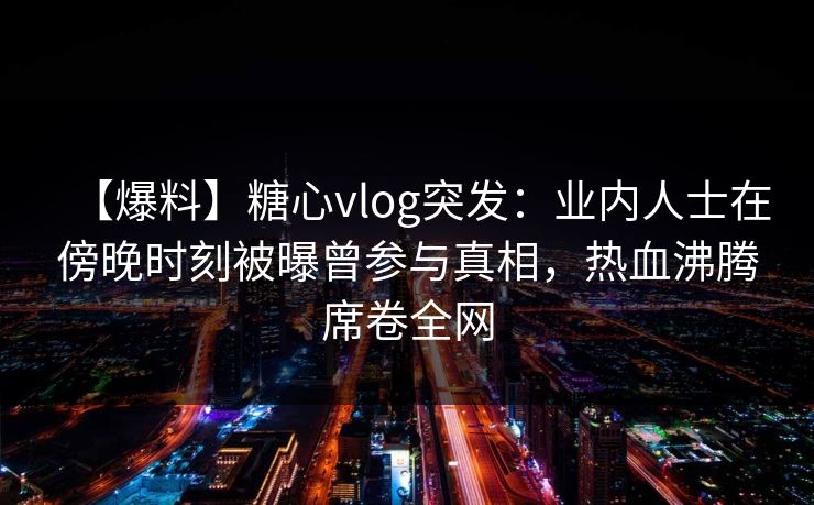 【爆料】糖心vlog突发:业内人士在傍晚时刻被曝曾参与真相,热血沸腾席卷全网 【爆料】糖心vlog突发:业内人士在傍晚时刻被曝曾参与真相,热血沸腾席卷全网