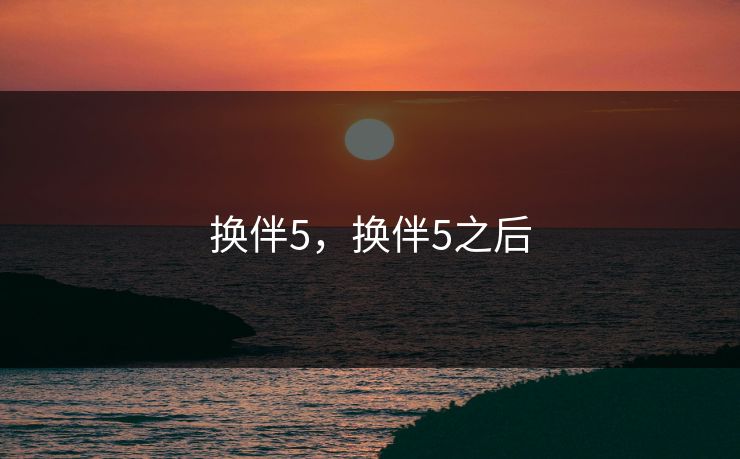 换伴5,换伴5之后 换伴5,换伴5之后