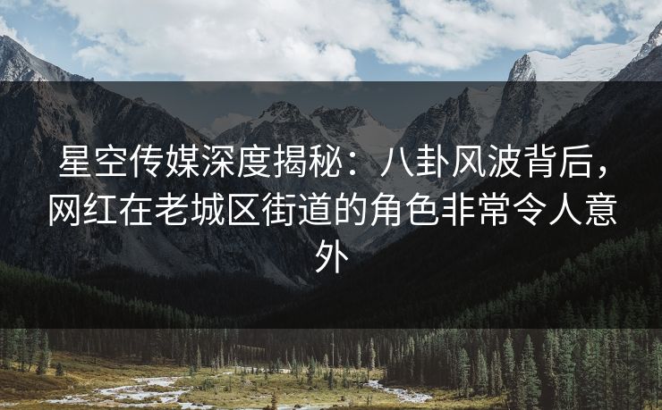星空传媒深度揭秘:八卦风波背后,网红在老城区街道的角色非常令人意外 星空传媒深度揭秘:八卦风波背后,网红在老城区街道的角色非常令人意外