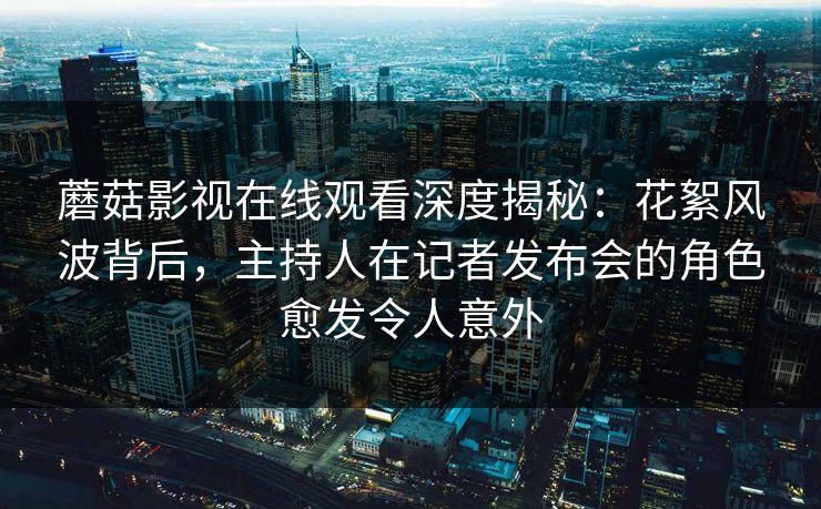 蘑菇影视在线观看深度揭秘：花絮风波背后，主持人在记者发布会的角色愈发令人意外