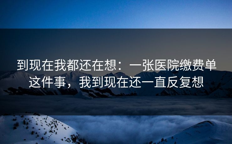 到现在我都还在想：一张医院缴费单这件事，我到现在还一直反复想