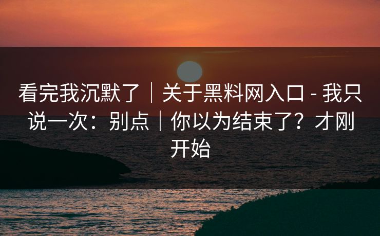 看完我沉默了|关于黑料网入口 - 我只说一次:别点|你以为结束了?才刚开始 看完我沉默了|关于黑料网入口 - 我只说一次:别点|你以为结束了?才刚开始