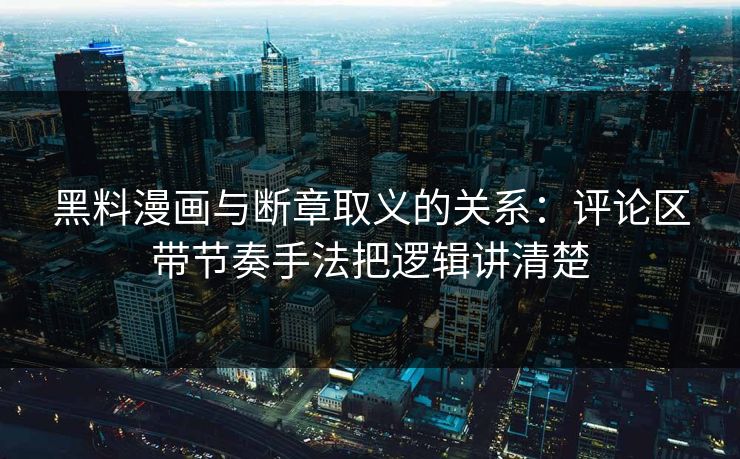 黑料漫画与断章取义的关系：评论区带节奏手法把逻辑讲清楚