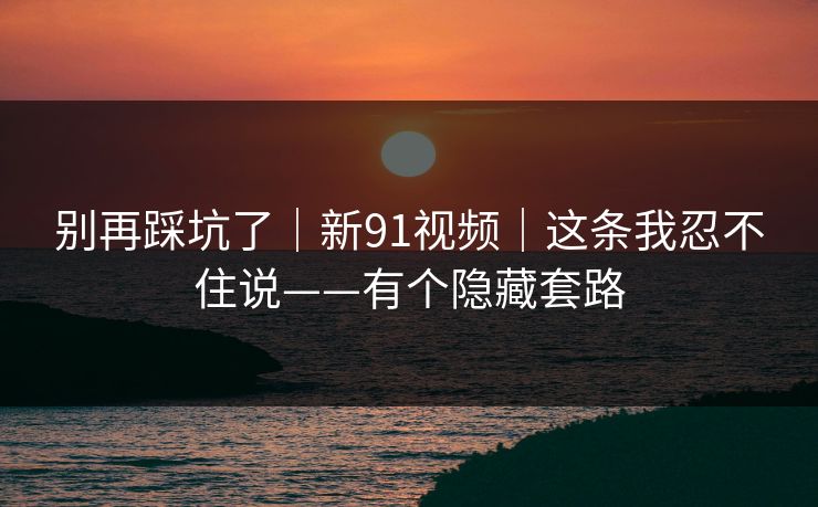 别再踩坑了|新91视频|这条我忍不住说——有个隐藏套路 别再踩坑了|新91视频|这条我忍不住说——有个隐藏套路