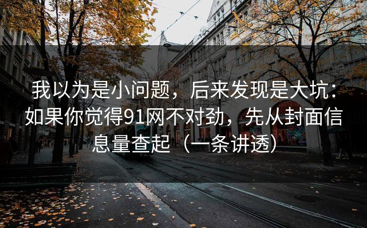 我以为是小问题,后来发现是大坑:如果你觉得91网不对劲,先从封面信息量查起(一条讲透) 我以为是小问题,后来发现是大坑:如果你觉得91网不对劲,先从封面信息量查起(一条讲透)