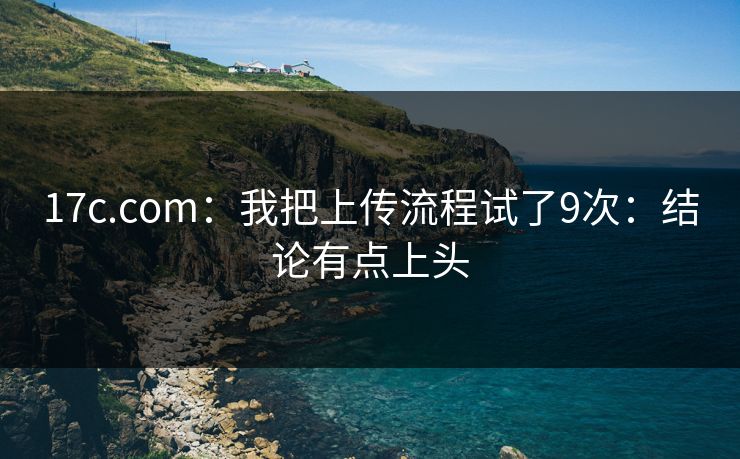 17c.com:我把上传流程试了9次:结论有点上头 17c.com:我把上传流程试了9次:结论有点上头
