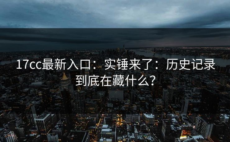 17cc最新入口:实锤来了:历史记录到底在藏什么? 17cc最新入口:实锤来了:历史记录到底在藏什么?
