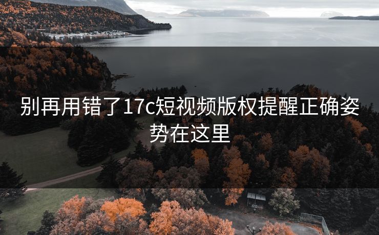 别再用错了17c短视频版权提醒正确姿势在这里 别再用错了17c短视频版权提醒正确姿势在这里