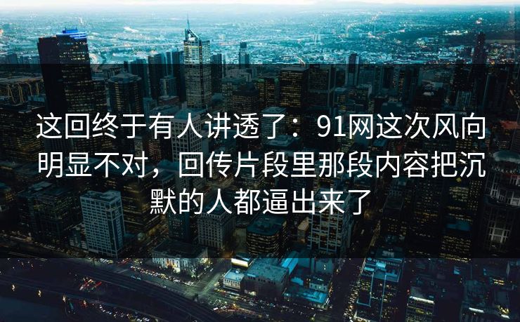 这回终于有人讲透了：91网这次风向明显不对，回传片段里那段内容把沉默的人都逼出来了